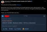 Zoroarts @Zoroarts Paddle Paddle Paddle OUT NOW This should not be possible @Steam Would be cool if you could finally do something about your refund policy... Got dozens of reviews like that and 21% refund rate even though the Reviews are 90% very positive... Thats over 55,000 Refunds btw... 1,7 hrs POSTED: TODAY Product refunded GREAT GAME, finished within 1:40 hrs (refunded) Was this review helpful? Yes No Funny Award