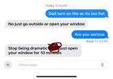 Today 12:51 AM Dad turn on the ac its too hot No just go outside or open your window Stop being dramatic Are you serious Read 12:53 AM just open your window for 10 minutes + iMessage