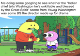 Me doing some googling to see whether the "Indian chief tells Washington he's unkillable and blessed by the Great Spirit" scene from Young Washington was some BS the director made up for drama 232 DAH C Dude, I just looked it up. That's true. That's, like, 100 percent. Everything he said was true. [adult swim]