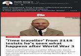 Keith King · 1st Former White House Lead Communications En... 12h. Self-Proclaimed 'Time Traveler' Offers Extraordinary Claims Without Credible Evidence A man identifying himself as "Alexander Smith" ...more WEIRD NEWS DAILY STAR The man claims to be from 2118 Credits: APEXT 'Time traveller' from 2118 insists he's seen what happens after World War 3 Self-proclaimed time traveller Alexander Smith claims he was transported to 2118 by the CIA and has disturbing predictions about World War 3's aftermath
