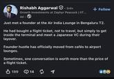 Rishabh Aggarwal . 3rd+ Growth Investments at Zephyr Peacock | IIT... 4d. + Follow Just met a founder at the Air India Lounge in Bengaluru T2. He had bought a flight ticket, not to travel, but simply to get inside the terminal and meet a Japanese VC during their layover. Founder hustle has officially moved from cafés to airport lounges. Sometimes, one conversation is worth more than the price of a flight ticket. ✓ 199 14 ៨ ≈ 1