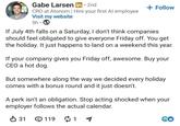 • Gabe Larsen in ⚫ 2nd CRO at Atonom | Hire your first Al employee Visit my website 5h • + Follow If July 4th falls on a Saturday, I don't think companies should feel obligated to give everyone Friday off. You get the holiday. It just happens to land on a weekend this year. If your company gives you Friday off, awesome. Buy your CEO a hot dog. But somewhere along the way we decided every holiday comes with a bonus round and it just doesn't. A perk isn't an obligation. Stop acting shocked when your employer follows the actual calendar. ✓ 31 119 ៨ 1 60