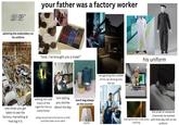 your father was a factory worker DR admiring the embroidery on his uniform avoir po Pendan plus madame dre à leur le duc d' nesterfield, forts pour l'oublier. Son abser constances bien sensibles p coeur Joignement: mai qui se consolent en vivement. Ce ouvoit eut oublié la C qu'il avoit aimé demoiselle d'Ham tendresse. y avoit à Londres peintre les portraits. Il s'appeloit Lé cité de peintures du fameux Va Angleterre, l'avoit beaucoup odernes c'est e de Van-Dyck i can wegen , chercha à y suppléer par daling 45 "look, i've brought you a treat!" waiting into odd hours of the night for him to come home him telling you stories about his day lunch bag always on the counter rare times you get taken to see the factory, marvelling at how big it is being very proud of his job as a child, and then later as an adult payday recognizing the rumble of his car driving into the lot his uniform Me as a kid whenever my dad asked me to walk on his back the smell of whatever chemicals he worked hearing the door close every with that day still on his morning uniform