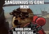 SANGUINIUS IS GONE MAN GOOD LUCK.... ILL BE OUTSIDE....