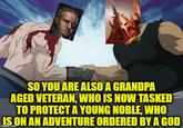 SO YOU ARE ALSO A GRANDPA AGED VETERAN, WHO IS NOW TASKED TO PROTECT A YOUNG NOBLE, WHO IS ON AN ADVENTURE ORDERED BY A GOD imgflip.com