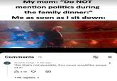 My mom: "Do NOT mention politics during the family dinner:" Me as soon as I sit down: litteralyme0 Comments 1k J • @Jack-iu2gl 2 wk ago فل "No that's not possible, Fox news would be aware of it" 3.9k 146 replies > ☑