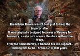 The Golden Throne wasn't built just to keep the Emperor alive. It was originally designed to power a Webway for humanity, a safe path across the stars without the Warp. After the Horus Heresy, it became his life-support- binding him to the Throne for 10,000 years.