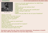 Anonymous 84 KB JPG >Sleep and eat 07/07/26(Tue)08:08:25 No.85011894 >Have to do job applications for NEETbux >Get a job interview >Sure >What did you do before this? >Warehouse >Right, can I see your job certificate? >Didn't bring it with me >Right >What do you like to do on your freetime? >What's your favorite movie? >How to train your dragon >Favorite music genre? >Breakcore >Why do you want to work here? >I like forklifts >Where do you see yourself in 5 years? >Driving forklifts >What kind of boss do you like? >One that doesn't talk to me Somehow got the job, they must be desperate. Smashed a forklift into the wall by accident on my first days there