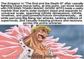 The Emperor in "The End and the Death III" after casually fighting Chaos Horus (who, at this point, can throw hands with F------ TOARU MAGIC GODS! W--!) inside a reality marble that starts solar-system sized and expands to universal scale, spanning infinite dimensions, infinite timelines, and past/present/future simultaneously... all while parrying Big Bang-tier attacks, tanking millions of supernovas, and casually freezing protons and neutrons across the entire universe: Is that all you got?