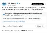 MrBeast @MrBeast Subscribe If USA wins the World Cup WE CALLING IT SOCCER FOREVER! FULL STOP PERIOD Readers added context they thought people might want to know USA lost against Belgium. It's called Football cnn.com/2026/07/06/spo... Do you find this helpful? 3:42 am 22 Jun 26. 30.6M Views Rate it