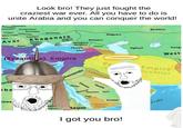 Look bro! They just fought the craziest war ever. All you have to do is unite Arabia and you can conquer the world! Borussians Lithuanians Mazovians Vislanes White Croats oats Avar Drengovitians Bashkirs Drevlians Volliynians Severians Magyars Tverians Khaganate Utigurs Kutrigurs Bulgars Bulgars) Khazars Onogurs 22 Antes (Bulgars) Alans Abasgia Oghuz? Kangi Lazic 23 Albania West (Byzantile) Empire Pe Empire Dynasty) Lakhmids are ibe Ghassanids awa Chatafan Chifar Hanifa Quraysh Hawazin Ka'b Azd Yemen Axum Hijaz Kindah I got you bro! ssals