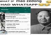 WHAT IF mao Zedong HAD WHATSAPP 3:27 PM WhatsApp CHATS a STATUS CALLS Twink femboywife im breaking up with you kissing guy 15:26 wanna go out on a date 15:24 Unknown caller why did u leave me on read$23 creepy old man imgflip.com kill yourself apprentice 1520 15:16 yo bro i don't like the creepy old man eurasian tree sparrow WHAT THE F--- ARE YOU DOING 15:13