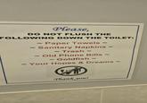 Please, DO NOT FLUSH THE FOLLOWING DOWN THE TOILET: 2 2 ~ Paper Towels ~ 2 ~ Sanitary Napkins ~ 2 ~ Trash 2 2 2 Old Phone Bills ~ 2 - Goldfish 2 ~ Your Hopes & Dreams ~ 2 Thank you!