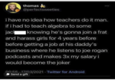 thomas @perfectsweeties i have no idea how teachers do it man. if i had to teach algebra to some jack | knowing he's gonna join a frat and harass girls for 4 years before before getting a job at his daddy's business where he listens to joe rogan podcasts and makes 3x my salary i would become the joker 00:56 17/03/2021 Twitter for Android Send a gift