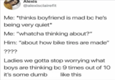 Alexis @alexisclairefit Me: *thinks boyfriend is mad bc he's being very quiet* Me: "whatcha thinking about?" Him: "about how bike tires are made" ???? Ladies we gotta stop worrying what boys are thinking bc 9 times out of 10 like this it's some dumb