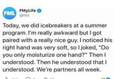 FMyLife FML @fml Today, we did icebreakers at a summer program. I'm really awkward but I got paired with a really nice guy. I noticed his right hand was very soft, so I joked, "Do you only moisturize one hand?" Then I understood. Then he understood that I understood. We're partners all week.