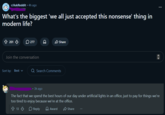 r/AskReddit ⚫ 4h ago What's the biggest 'we all just accepted this nonsense' thing in modern life? 201 277 D Share Join the conversation Sort by: Best Q Search Comments 3h ago The fact that we spend the best hours of our day under artificial lights in an office, just to pay for things we're too tired to enjoy because we're at the office. 13 Reply > Award Share