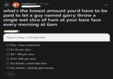 2 ← r/pollgames 13h ago • Polo what's the lowest amount you'd have to be paid to let a guy named garry throw a single wet slice of ham at your bare face every morning at 6am Closes in 6 days 214 total votes O free, i love moist ham $1-50 per slice $51-100 per slice $101-500 per slice ◇ No thanks, I dont like ham O No thanks, I already got money Vote