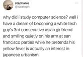 stephanie @isosteph *** why did i study computer science? well i have a dream of becoming a white tech guy's 3rd consecutive asian girlfriend and smiling quietly on his arm at san francisco parties while he pretends his yellow fever is actually an interest in japanese urbanism