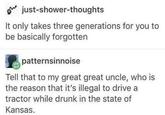 just-shower-thoughts It only takes three generations for you to be basically forgotten patternsinnoise Tell that to my great great uncle, who is the reason that it's illegal to drive a tractor while drunk in the state of Kansas.