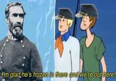 I'm glad he's frozen in there and we're out here!