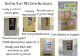 Bootleg 72-pin NES Game Starterpack Usually a multicart or early game Company Rotated cover art impersonation or generic design MILLENNIUM GENIUS INT GAME CARTRIDGE Use your controllers with this game cartridge KA Co. Ltd. ENTERTRIDGE Cartridge Cartridge Cartridge Bad looking traced artwork From Indonesia or Singapore "Entertainment system" [Insert Japanese thing] Japan co LTD Actually just a import with a converter and shell even includes og manual JAHBARL E25