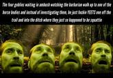 The four goblins waiting in ambush watching the barbarian walk up to one of the horse bodies and instead of investigating them, he just f----- YEETS one off the trail and into the ditch where they just so happened to be squattin AAAA
