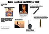 Go off on a tangent about s--- that has nothing to do with the story Every Jack Carr novel starter pack Main character is indestructible It's not just a knife, it's a 5.1293 inch serrated carbon fiber tungsten stainless steel German made handheld balanced diamond sharpened folded beveled edge cutting blade MACGYVER Main character can make a bomb or weapon out of literally anything It's never just a bullet, it's a Smith & Wesson 2.45 caliber snubnosed 12 grain high velocity high impact suborbital 8.663 cartridge Swiss made carbon fiber inlay Corinthian leather primer round Constantly remind the reader that the main character is former SEAL (aka "frogman"). Just in case they forget along the way. Main character is betrayed by a person or organization they trusted Give way too much backstory about a minor plot device It's not just a walkie-talkie, it's a 92.219 MHZ 8/5ths handheld Sony wireless handheld two-way tactical relay radio
