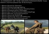 'A KNIGHT OF THE SEVEN KINGDOMS' has been nominated for 9 Emmys. • Best Drama Series • Best Cinematography ⚫ Best Sci-Fi/Fantasy Costumes • ● Best Production Design Best Sci-Fi/Fantast Hairstyling ⚫ Best Music Composition • • Best Sound Editing • • Best Special Visual Effects Best Stunt Performance