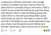 Looking for a female roommate i am a single mother of 5 kiddos and don't want to lose my place that I'm currently living in rent here is 1000 a month so you would be helping me pay that along with electric which is 400 something along with water which is 140 with pool being filled up but most times its close to 100 trash is close to 300 and wifi is 50 dollars so you would expected to pay your share, must be good around children and animals. Must have a job or some sort of income. ☐ 66 B 44