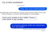 Hi, is this available? 12:24 PM Yes, are you interested? elp identify and reduce scams and fraud, Meta may use technology to review Marketplace messages. Can you make it for 10$? Then I can pick it up today A couch along with an ottoman for 10 USD? Tap to save as quick reply Sent