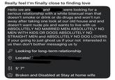Really feel I'm finally close to finding love Hello we are and were looking for a serious relationship with a white bisexual man that doesn't smoke or drink or do drugs and won't run away after taking one look at our old house and and doesn't want nude pix and wants to live with us ABSOLUTELY NO MARRIED MEN ABSOLUTELY NO MEN WITH KIDS OR DOGS ABSOLUTELY NO STRAIGHT MEN and ABSOLUTELY NO DOG LOVERS if your going to just ghost us if your not interested in us then don't bother messaging us ty Looking for long-term relationship Located 83 5'7" Broken and Disabled at Stay at home wife