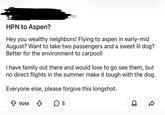 HPN to Aspen? m Hey you wealthy neighbors! Flying to aspen in early-mid August? Want to take two passengers and a sweet lil dog? Better for the environment to carpool! I have family out there and would love to go see them, but no direct flights in the summer make it tough with the dog. Everyone else, please forgive this longshot. ↑ Vote ✓ ☐ 5 D