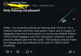 r/Fishing Gear F& • ° S 30m basspro.com Girly fishing rod please!! ☑ Hello. I've recently picked up fishing and I love it. I'm a mature female and the only poles I have are a couple of raggedy ones that were given to me by my elderly father. I know that beggars can't be choosers, however, could anyone please get me this pole. This beauty would make me happy (just by looking at it) even if I don't catch anything. Do B ○ 3 ŵ 3
