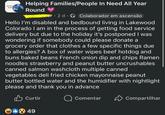 Donating, Suppor Helping Families/People In Need All Year Round er 2 d Colaborador em ascensão Hello I'm disabled and bedbound living in Lakewood Colorado I am in the process of getting food service delivery but due to the holiday it's postponed I was wondering if somebody could please donate a grocery order that clothes a few specific things due to allergies? A box of water wipes beef hotdog and buns baked beans French onion dip and chips Ramen noodles strawberry and peanut butter uncrushables canned salmon washcloth multiple canned vegetables deli fried chicken mayonnaise peanut butter bottled water and the humidifier with nightlight please and thank you in advance Curtir 849 Comentar Compartilhar