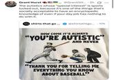 Grant Hurst ...@GrantGH.... 2h The autistics whose "special interest" is sports lucked out, because it's one of the things that's socially acceptable to have an encyclopedic knowledge of even if your day job has nothing to do with it. HARD Tshirts that go ... @shirtsthtgo.... 17h HOW COME IT'S ALWAYS "YOU'RE AUTISTIC" AND NEVER "THANK YOU FOR TELLING ME EVERYTHING YOU KNOW ABOUT BASEBALL"