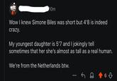 10m Wow I knew Simone Biles was short but 4'8 is indeed crazy. My youngest daughter is 5'7 and I jokingly tell sometimes that her she's almost as tall as a real human. We're from the Netherlands btw. ༽ 63