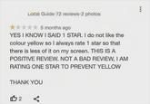 Local Guide 72 reviews 2 photos 5 months ago YES I KNOW I SAID 1 STAR. I do not like the colour yellow so I always rate 1 star so that there is less of it on my screen. THIS IS A POSITIVE REVIEW. NOT A BAD REVIEW, I AM RATING ONE STAR TO PREVENT YELLOW THANK YOU 112 ☑