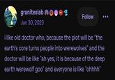 graniteslab Jan 30, 2023 wwwww 601 Follow i like old doctor who, because the plot will be "the earth's core turns people into werewolves" and the doctor will be like "ah yes, it is because of the deep earth werewolf goo" and everyone is like "ohhhh"