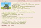 Anonymous 02/28/23(Tue)10:12:24 No.72396754 69 KB JPG >meet girl in uni work group >ultra broken english with a strong russian accent, cute >talk about video games and go out together a few times >invite me over to her place >hellyes >arrive at her place, she lets me in >her pets (a prussian blue and rottweiler) come after hearing me at the door >"Those are my pets, kat and dog!" >no s---? >"What are they called?" >she gets the biggest s----eating grin imaginable >she points at the cat "He is Dog" >wut.jpg >then she points at the dog "She is Kat" >about to correct her as she's giggling >"It's short for Katarina and Douglas" She's the one, bros.