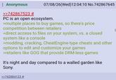 : Anonymous >>742867523 # 07/08/26(Wed)12:04:10 No.742867645 PC is an open ecosystem. >multiple places to buy games, so there's price competition between retailers >direct access to files on your system, vs. a closed system like a console >modding, cracking, CheatEngine-type cheats and other options to edit and customize your games >retailers like GOG that provide DRM-less games It's night and day compared to a walled garden like Sony. >>742884123 #