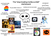 won't read media in 1st person The "stop treating me like a child!" starterpack unemployed + games all day if you don't like something they like you must be a bad person avoids politics crashes out over any insults "I'm just a little creature ;(" "why do people like [villain]? they're evil!" "i'm only 24. can't tell nuance black & white thinking "loud noises are so scary!!" 24 is still young!" gets "uncomfy" over bad words. "I love horror!" the horror in question: THE AMAZING DIGITAL BENDY AND THE INK MACHINE headcanons & shipping HELLONEIGHBOR only watches cartoons uwu speech (sowwy) loud = funny brainrot humor DANDY'S "I'm so random lol" WORLD tantrums POPPY fart jokes PLAYTIME "whimsy" "eww you like [popular thing]? femtanyl/ibuprofen [slightly less popular thing], is so much cooler!" jokes
