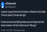 cofl.bsky.social @cofl.bsky.social I spoke to my good friend the God Emperor of Mankind on the Golden Throne for about 20 minutes last night. He said we should stop fighting endless wars and forget about that heresy nonsense. And that mutants are just "little guys" 11:29 AM - Jul 9, 2026 Everybody can reply