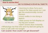 : Anonymous How to survive this? SCP-166 107 KB JPG 08/13/25(Wed)14:59:49 No.7688778 >learning to draw furry p--- >search for deer p---- so I can get the anatomically correct version >mom walks in me doing a sketch >deer p---- on full display on my big ass screen >slam closes door instantly >WhatsApp me that she and my dad are going to have a talk with me tonight I am scared. How could I not get disowned?