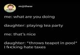 m@thew me: what are you doing daughter: playing tea party me: that's nice daughter: *throws teapot in pool* I flicking hate taxes