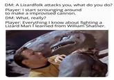 DM: A Lizardfolk attacks you, what do you do? Player: I start scrounging around to make a improvised cannon. DM: What, really? Player: Everything I know about fighting a Lizard Man I learned from William Shatner.