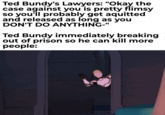 Ted Bundy's Lawyers: "Okay the case against you is pretty flimsy so you'll probably get aquitted and released as long as you DON'T DO ANYTHING-" Ted Bundy immediately breaking out of prison so he can kill more people: