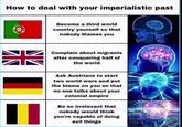 How to deal with your imperialistic past Become a third world country yourself so that nobody blames you Complain about migrants after conquering half of the world Ask Austrians to start two world wars and put the blame on you so that no one talks about your colonial empire Be so irrelevant that nobody would think you're capable of doing evil things