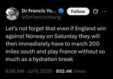 Dr Francis Yo... Follow @DrFrancisYoung Let's not forget that even if England win against Norway on Saturday they will then immediately have to march 200 miles south and play France without so much as a hydration break 8:56 AM ⚫ Jul 9, 2026 852.4K Views