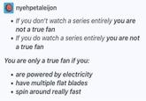 Onyehpetaleijon • If you don't watch a series entirely you are not a true fan • If you do watch a series entirely you are not a true fan You are only a true fan if you: ⚫ are powered by electricity ⚫ have multiple flat blades spin around really fast